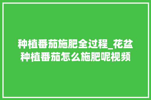 种植番茄施肥全过程_花盆种植番茄怎么施肥呢视频 种植番茄施肥全过程_花盆种植番茄怎么施肥呢视频 花朵知识