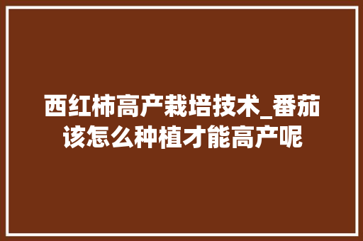 西红柿高产栽培技术_番茄该怎么种植才能高产呢 农业常识 西红柿高产栽培技术_番茄该怎么种植才能高产呢 西红柿高产栽培技术_番茄该怎么种植才能高产呢 农业常识