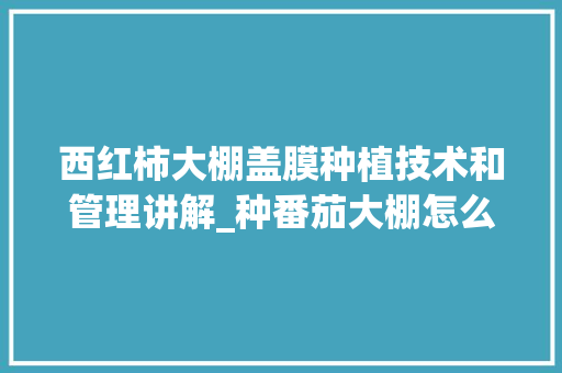 西红柿大棚盖膜种植技术和管理讲解_种番茄大棚怎么种植好呢 西红柿大棚盖膜种植技术和管理讲解_种番茄大棚怎么种植好呢 花朵知识