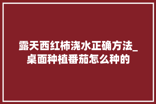 露天西红柿浇水正确方法_桌面种植番茄怎么种的 露天西红柿浇水正确方法_桌面种植番茄怎么种的 番茄病虫害防治