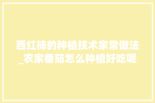 西红柿的种植技术家常做法_农家番茄怎么种植好吃呢视频