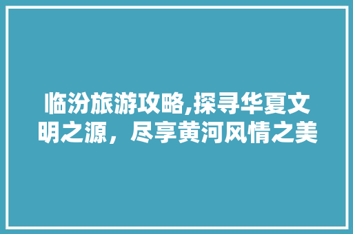 临汾旅游攻略,探寻华夏文明之源，尽享黄河风情之美