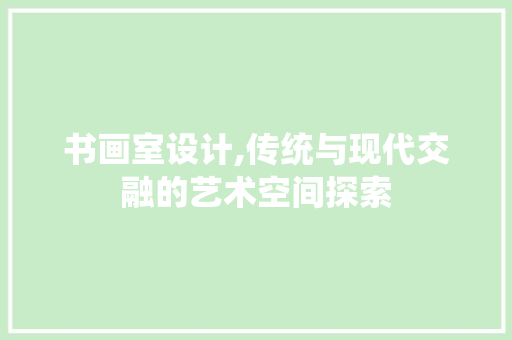 书画室设计,传统与现代交融的艺术空间探索 书画室设计,传统与现代交融的艺术空间探索 花朵知识
