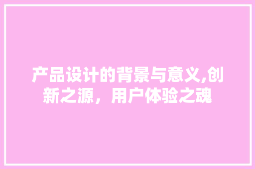 产品设计的背景与意义,创新之源，用户体验之魂
