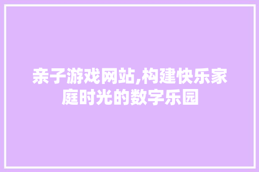 亲子游戏网站,构建快乐家庭时光的数字乐园