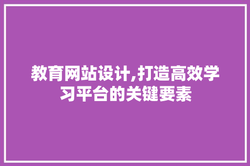 教育网站设计,打造高效学习平台的关键要素