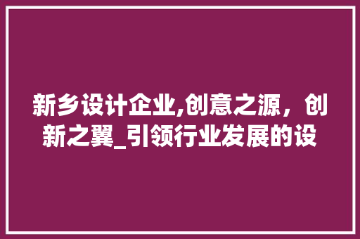 新乡设计企业,创意之源，创新之翼_引领行业发展的设计力量