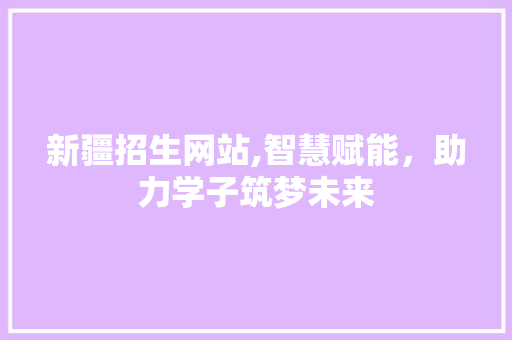 新疆招生网站,智慧赋能，助力学子筑梦未来 新疆招生网站,智慧赋能，助力学子筑梦未来 种植技巧