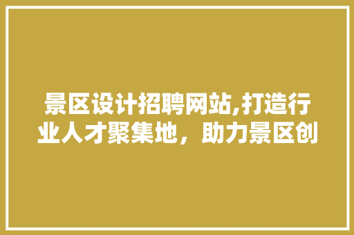 景区设计招聘网站,打造行业人才聚集地，助力景区创新发展