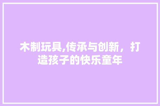 木制玩具,传承与创新，打造孩子的快乐童年 木制玩具,传承与创新，打造孩子的快乐童年 番茄种植技巧