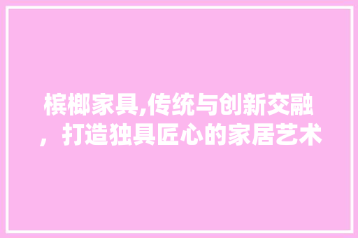 槟榔家具,传统与创新交融，打造独具匠心的家居艺术 槟榔家具,传统与创新交融，打造独具匠心的家居艺术 农业常识