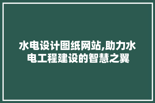 水电设计图纸网站,助力水电工程建设的智慧之翼
