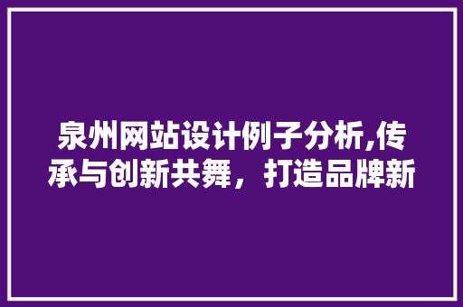 泉州网站设计例子分析,传承与创新共舞，打造品牌新形象