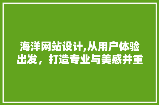海洋网站设计,从用户体验出发，打造专业与美感并重的数字平台