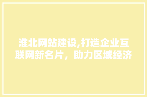 淮北网站建设,打造企业互联网新名片，助力区域经济发展
