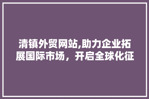清镇外贸网站,助力企业拓展国际市场，开启全球化征程 清镇外贸网站,助力企业拓展国际市场，开启全球化征程 花朵知识