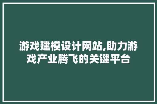 游戏建模设计网站,助力游戏产业腾飞的关键平台