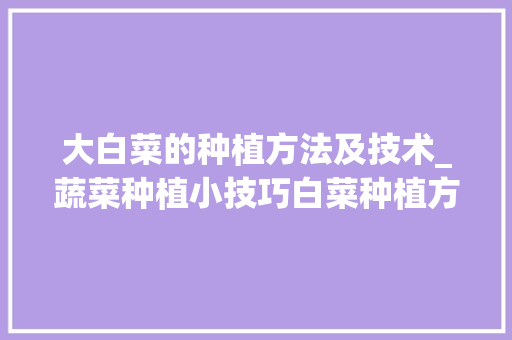 大白菜的种植方法及技术_蔬菜种植小技巧白菜种植方法