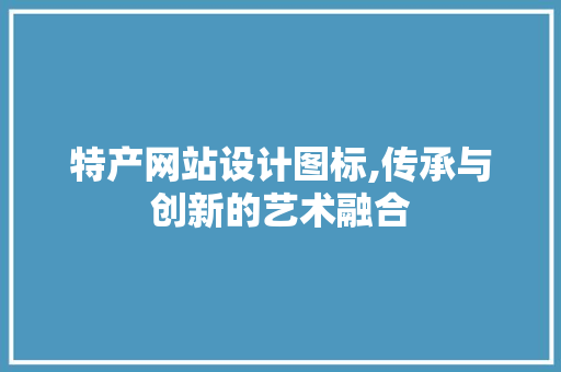 特产网站设计图标,传承与创新的艺术融合 特产网站设计图标,传承与创新的艺术融合 植物种类