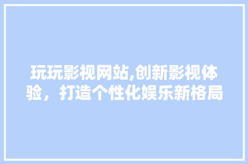 玩玩影视网站,创新影视体验，打造个性化娱乐新格局 玩玩影视网站,创新影视体验，打造个性化娱乐新格局 种植技巧