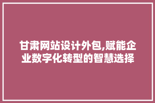甘肃网站设计外包,赋能企业数字化转型的智慧选择 甘肃网站设计外包,赋能企业数字化转型的智慧选择 花朵知识