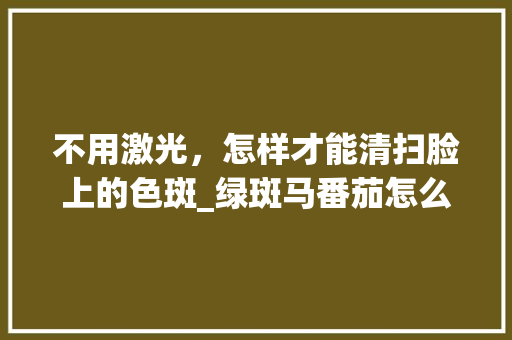 不用激光，怎样才能清扫脸上的色斑_绿斑马番茄怎么种植视频 不用激光，怎样才能清扫脸上的色斑_绿斑马番茄怎么种植视频 番茄病虫害防治