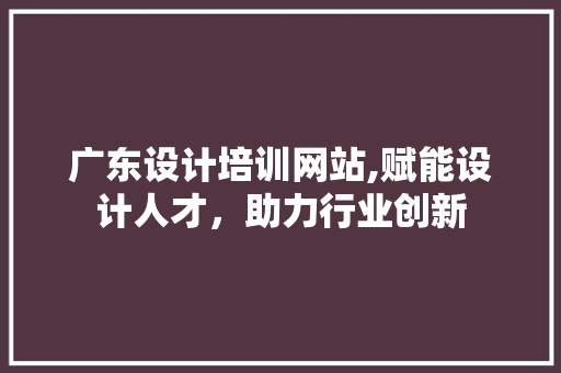广东设计培训网站,赋能设计人才，助力行业创新 广东设计培训网站,赋能设计人才，助力行业创新 花朵知识