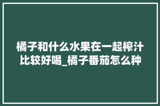 橘子和什么水果在一起榨汁比较好喝_橘子番茄怎么种植视频教程