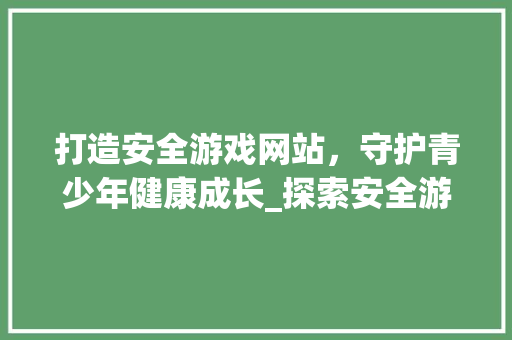 打造安全游戏网站，守护青少年健康成长_探索安全游戏生态圈