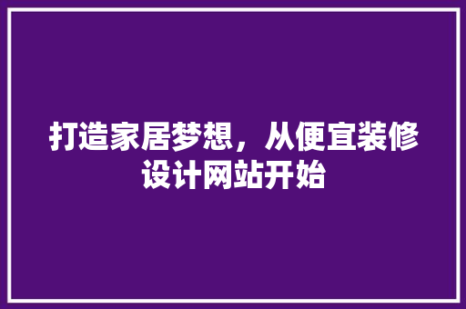 打造家居梦想，从便宜装修设计网站开始