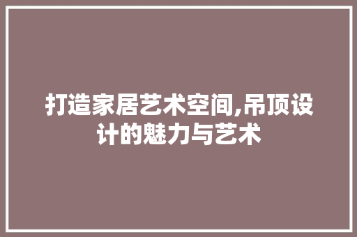 打造家居艺术空间,吊顶设计的魅力与艺术