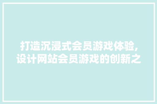 打造沉浸式会员游戏体验,设计网站会员游戏的创新之路 打造沉浸式会员游戏体验,设计网站会员游戏的创新之路 花朵知识