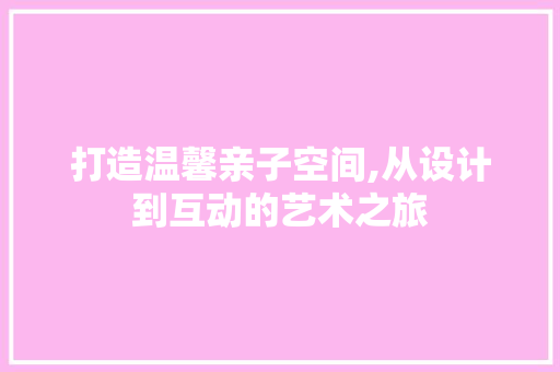 打造温馨亲子空间,从设计到互动的艺术之旅
