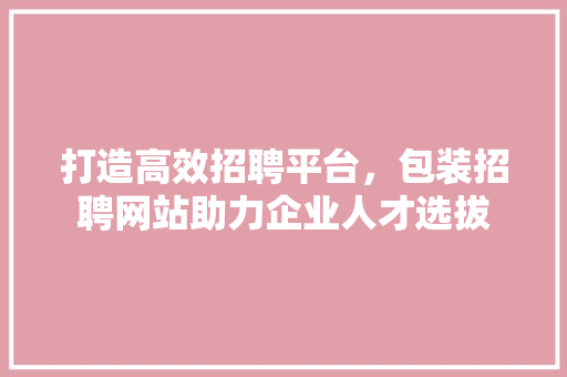 打造高效招聘平台，包装招聘网站助力企业人才选拔 打造高效招聘平台，包装招聘网站助力企业人才选拔 花朵知识