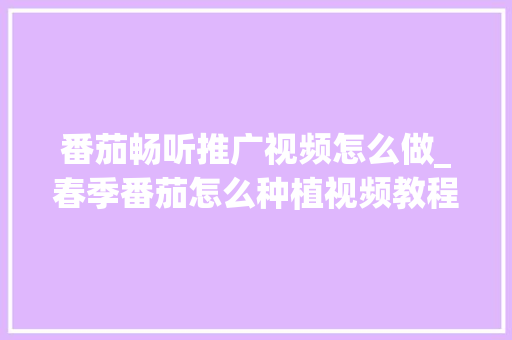 番茄畅听推广视频怎么做_春季番茄怎么种植视频教程 番茄畅听推广视频怎么做_春季番茄怎么种植视频教程 农业常识