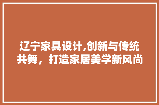 辽宁家具设计,创新与传统共舞，打造家居美学新风尚