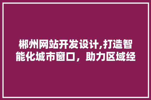 郴州网站开发设计,打造智能化城市窗口，助力区域经济发展