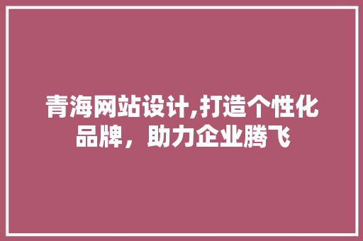 青海网站设计,打造个性化品牌，助力企业腾飞
