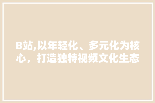 B站,以年轻化、多元化为核心，打造独特视频文化生态圈 B站,以年轻化、多元化为核心，打造独特视频文化生态圈 农业常识