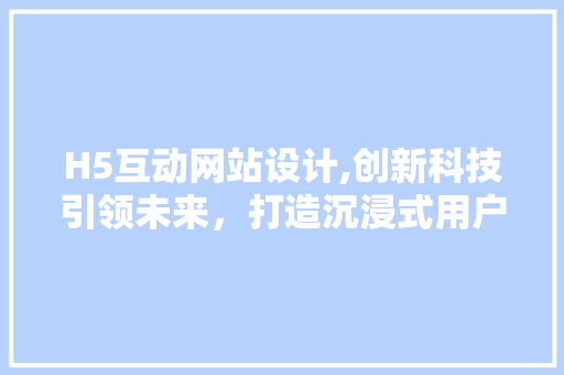 H5互动网站设计,创新科技引领未来，打造沉浸式用户体验