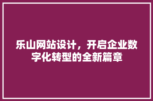 乐山网站设计，开启企业数字化转型的全新篇章