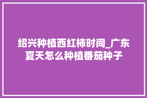 绍兴种植西红柿时间_广东夏天怎么种植番茄种子 绍兴种植西红柿时间_广东夏天怎么种植番茄种子 花朵知识