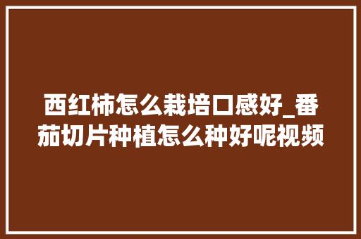 西红柿怎么栽培口感好_番茄切片种植怎么种好呢视频 西红柿怎么栽培口感好_番茄切片种植怎么种好呢视频 农业常识
