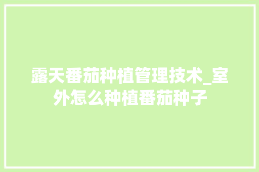 露天番茄种植管理技术_室外怎么种植番茄种子 露天番茄种植管理技术_室外怎么种植番茄种子 农业常识