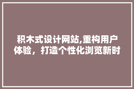 积木式设计网站,重构用户体验，打造个性化浏览新时代