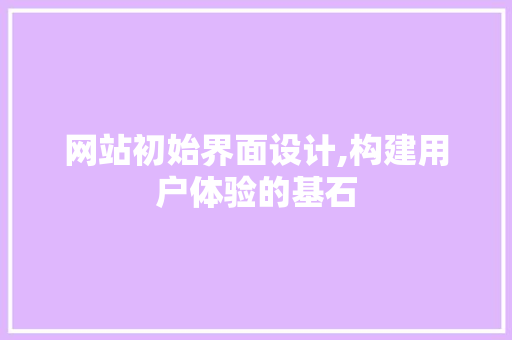 网站初始界面设计,构建用户体验的基石