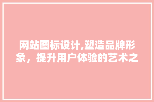 网站图标设计,塑造品牌形象，提升用户体验的艺术之旅 网站图标设计,塑造品牌形象，提升用户体验的艺术之旅 花朵知识