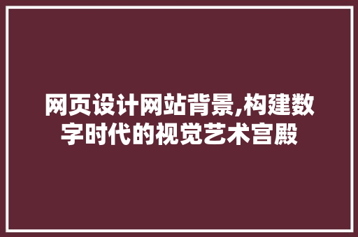 网页设计网站背景,构建数字时代的视觉艺术宫殿 网页设计网站背景,构建数字时代的视觉艺术宫殿 花朵知识