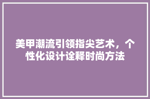 美甲潮流引领指尖艺术，个性化设计诠释时尚方法 美甲潮流引领指尖艺术，个性化设计诠释时尚方法 花朵知识