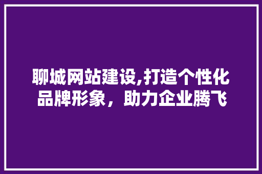 聊城网站建设,打造个性化品牌形象，助力企业腾飞